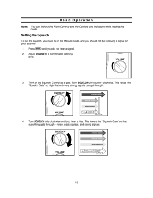 Page 13Basic Operation
Note:You can fold out the Front Cover to see the Controls and Indicators while reading this
Guide.
Setting the Squelch
To set the squelch, you must be in the Manual mode, and you should not be receiving a signal on
your scanner.
1. Press
muntil you do not hear a signal.
2. Adjust
VOLUMEto a comfortable listening
level.
3. Think of the Squelch Control as a gate. Turn
SQUELCHfully counter-clockwise. This raises the
“Squelch Gate” so high that only very strong signals can get through.
4....