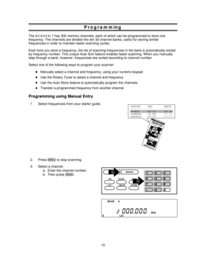 Page 15Programming
TheBC895XLThas 300 memory channels, each of which can be programmed to store one
frequency. The channels are divided into ten 30-channel banks, useful for storing similar
frequencies in order to maintain faster scanning cycles.
Each time you store a frequency, the list of scanning frequencies in the bank is automatically sorted
by frequency number. This unique Auto Sort feature enables faster scanning. When you manually
step through a bank, however, frequencies are sorted according to channel...