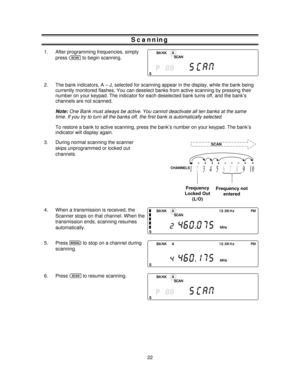 Page 22Scanning
1. After programming frequencies, simply
press
sto begin scanning.
2. The bank indicators, A – J, selected for scanning appear in the display, while the bank being
currently monitored flashes. You can deselect banks from active scanning by pressing their
number on your keypad. The indicator for each deselected bank turns off, and the bank’s
channels are not scanned.
Note:One Bank must always be active. You cannot deactivate all ten banks at the same
time. If you try to turn all the banks off,...