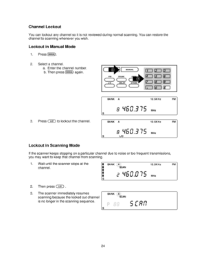 Page 24Channel Lockout
You can lockout any channel so it is not reviewed during normal scanning. You can restore the
channel to scanning whenever you wish.
Lockout in Manual Mode
1. Pressm.
2. Select a channel.
a. Enter the channel number.
b. Then press
magain.
3. Press
Lto lockout the channel.
Lockout in Scanning Mode
If the scanner keeps stopping on a particular channel due to noise or too frequent transmissions,
you may want to keep that channel from scanning.
1. Wait until the scanner stops at the
channel....
