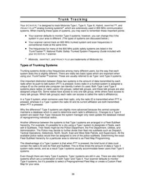 Page 38Trunk Tracking
YourBC895XLTis designed to track Motorola Type I, Type II, Type IIi, Hybrid,SMARTNET™, and
PRIVACY PLUS™ analog trunking systems*, which are extensively used in 800 MHz communication
systems. When tracking these types of systems, you may want to remember these important points:
Your scanner defaults to monitor Type II systems; however, you can change this if the
system in your area is different. (The types of systems are discussed below.)
Your scanner cannot track an 800 MHz trunked system...