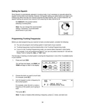 Page 39Setting the Squelch
Since Squelch is automatically adjusted in trunking mode, it isn’t necessary to manually adjust the
squelch control while trunk tracking. However, the squelch setting you select before you begin trunk
tracking can affect how fast your scanner acquires the data channel, and, in some instances, the
squelch setting can prevent your scanner from acquiring the data channel at all.
Set
SQUELCHin this position before
selecting a trunking bank.
Note:You can change this recommended
setting, if...