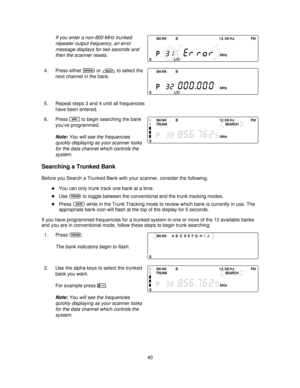 Page 40If you enter a non-800 MHz trunked
repeater output frequency, an error
message displays for two seconds and
then the scanner resets.
4. Press eithermorhto select the
next channel in the bank.
5. Repeat steps 3 and 4 until all frequencies
have been entered.
6. Press
Sto begin searching the bank
you’ve programmed.
Note:You will see the frequencies
quickly displaying as your scanner looks
for the data channel which controls the
system.
Searching a Trunked Bank
Before you Search a Trunked Bank with your...