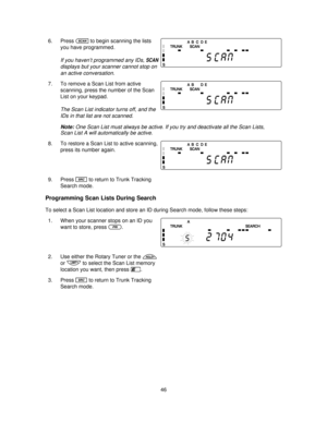 Page 466. Presssto begin scanning the lists
you have programmed.
If you haven’t programmed any IDs,SCAN
displays but your scanner cannot stop on
an active conversation.
7. To remove a Scan List from active
scanning, press the number of the Scan
List on your keypad.
The Scan List indicator turns off, and the
IDs in that list are not scanned.
Note:One Scan List must always be active. If you try and deactivate all the Scan Lists,
Scan List A will automatically be active.
8. To restore a Scan List to active...