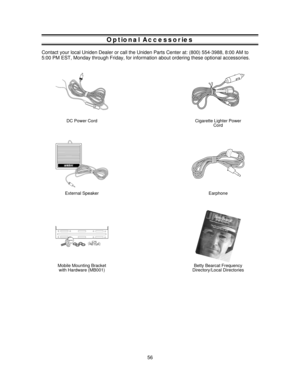Page 56Optional Accessories
Contact your local Uniden Dealer or call the Uniden Parts Center at: (800) 554-3988, 8:00 AM to
5:00 PM EST, Monday through Friday, for information about ordering these optional accessories.
DC Power CordCigarette Lighter Power
Cord
®
External SpeakerEarphone
Mobile Mounting Bracket
with Hardware (MB001)Betty Bearcat Frequency
Directory/Local Directories
56 