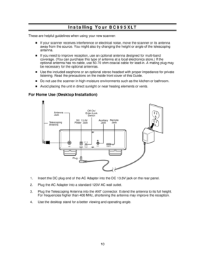 Page 10Installing YourBC895XLT
These are helpful guidelines when using your new scanner:
If your scanner receives interference or electrical noise, move the scanner or its antenna
away from the source. You might also try changing the height or angle of the telescoping
antenna.
If you need to improve reception, use an optional antenna designed for multi-band
coverage. (You can purchase this type of antenna at a local electronics store.) If the
optional antenna has no cable, use 50-70 ohm coaxial cable for...