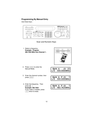 Page 12Programming By Manual Entry
Use these keys :
1. Select a frequency.
Example: Program
482.7625 MHz into Channel 1.
2. Pressmto enter the
Manual Mode.
3. Enter the channel number, then
pressm.
4. Enter the frequency. Then
presse.
Example: 482.7625
If you make a mistake, press
?twice to erase.
12
COUNT         AUX          STATUS
SCAN
SRCMANUAL
AUTO PROG SEND ALPHA
HOLD
LIMIT MEM SHIFT
LINEEXT SP
PRI   TURBO        CTCSS             DATA
BRI             DIM             OFF
AM            NFM            WFM...