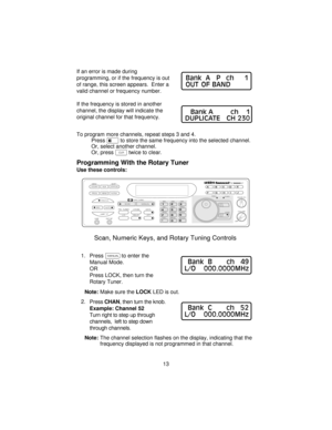 Page 13If an error is made during
programming, or if the frequency is out
of range, this screen appears. Enter a
valid channel or frequency number.
If the frequency is stored in another
channel, the display will indicate the
original channel for that frequency.
To program more channels, repeat steps 3 and 4.
Presseto store the same frequency into the selected channel.
Or, select another channel.
Or, press?twice to clear.
Programming With the Rotary Tuner
Use these controls:
1. Pressmto enter the
Manual Mode....