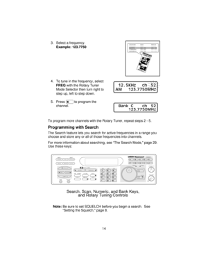 Page 143. Select a frequency.
Example: 123.7750
4. To tune in the frequency, select
FREQwith the Rotary Tuner
Mode Selector then turn right to
step up, left to step down.
5. Presseto program the
channel.
To program more channels with the Rotary Tuner, repeat steps2-5.
Programming with Search
The Search feature lets you search for active frequencies in a range you
choose and store any or all of those frequencies into channels.
For more information about searching, see “The Search Mode, page 29.
Use these keys:...