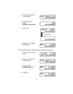 Page 162. PressNto enter the
Transfer Mode.
3. Enter the channel
number.
Example: Channel 200.
4. Pressh.
5. Presseto Program
the frequency.
6c. Program the frequency into the first open channel of another bank.
1. Presshto stop the
search.
2. PressNto enter the
Transfer Mode.
3. Choose a bank.
Example: PressD.
4. Presse.
16
Enter Bank or ch
450.3875MHz
200
450.3875MHz
Bank H ch200
000.0000MHz
(Display flip-flops)
450.3875MHz
Bank H ch200
450.3875MHz
12
.5KHz ch 53
NFM 450.3875MHz
Enter Bank or ch
450.3875MHz...