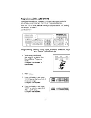 Page 17Programming With AUTO STORE
This procedure searches a frequency range and automatically stores
active frequencies into empty channels of the selected bank(s).
Note: Be sure to setSQUELCHbefore you begin a search. See “Setting
the Squelch” on page 8.
Use these keys:
1. Select a frequency range.
See page 53, or see the Betty
Bearcat Starter Frequency
Guide.
Example: 810.000 MHz to
856.000 MHz
2. Pressm.
3. Enter the frequency and press
lto enter the lower limit of
the search range.
Example: 810.000 MHz
4....