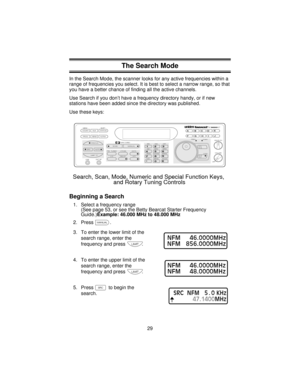 Page 29The Search Mode
In the Search Mode, the scanner looks for any active frequencies within a
range of frequencies you select. It is best to select a narrow range, so that
you have a better chance of finding all the active channels.
Use Search if you don’t have a frequency directory handy, or if new
stations have been added since the directory was published.
Use these keys:
Beginning a Search
1. Select a frequency range
(See page 53, or see the Betty Bearcat Starter Frequency
Guide.)Example: 46.000 MHz to...