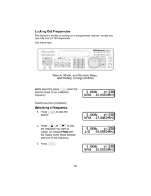 Page 32Locking Out Frequencies
This feature is similar to locking out a programmed channel, except you
can only lock out 50 frequencies.
Use these keys:
While searching pressLwhen the
scanner stops on an undesired
frequency.
Search resumes immediately.
Unlocking a Frequency
1. Presshto stop the
search.
2. Pressto find
the frequency you want to
unlock. Or chooseFREQwith
the Rotary Tuner Mode Selector
and tune in the frequency.
3. PressL.
32
COUNT         AUX          STATUS
SCAN
SRCMANUAL
AUTO PROG SEND ALPHA...