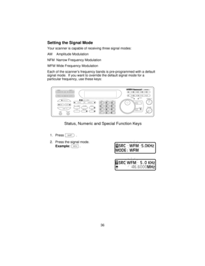 Page 36Setting the Signal Mode
Your scanner is capable of receiving three signal modes:
AM Amplitude Modulation
NFM Narrow Frequency Modulation
WFM Wide Frequency Modulation
Each of the scanner’s frequency bands is pre-programmed with a default
signal mode. If you want to override the default signal mode for a
particular frequency, use these keys:
1. Pressf.
2. Press the signal mode.
Example:^.
36
COUNT         AUX          STATUS
SCAN
SRCMANUAL
AUTO PROG SEND ALPHA
HOLD
LIMIT MEM SHIFT
LINEEXT SP
PRI   TURBO...