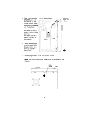 Page 464. Align the pins on the
CTCSS Board with
the sockets on the
mother board. Make
sure they gostraight
into the sockets.
The 4 pin socket is
toward the front of the
scanner.
The 3 pin socket is
toward the back of
the scanner.
5. Gently push straight
down on the CTCSS
Board until the pins
are fully seated in
the sockets.
6. Carefully replace the cover and the five screws.
Note:The tabs on the cover hook under the front part of the
chassis.
46
To speaker
(Inside Top
Cover)CTCSS Board installed
3 pins4 pins 