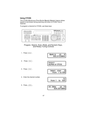 Page 47Using CTCSS
The CTCSS (ContinuousToneControlSquelchSystem) feature allows
squelch to be broken during scanning only when a CTCSS Tone is
received.
To program a channel for CTCSS, use these keys:
1. Pressm.
2. PressP.
3. PressK.
4. Enter the channel number.
5. Pressh.
47
COUNT         AUX          STATUS
SCAN
SRCMANUAL
AUTO PROG SEND ALPHA
HOLD
LIMIT MEM SHIFT
LINEEXT SP
PRI   TURBO        CTCSS             DATA
BRI             DIM             OFF
AM            NFM            WFM
5KHz      12.5 KHz...