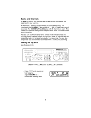 Page 8Banks and Channels
BC9000XLTBanksandchannelsare the way stored frequencies are
organized in your scanner.
A
channelis a memory location where you store a frequency. The
channels in the BC9000XLT are numbered 1 - 500. A
bankis a group of
channels. The BC9000XLT has 20 banks with 25 channels in each. The
banks are useful for storing similar frequencies in order to maintain faster
scanning cycles.
You can turn each bank on or off to control whether its channels are
included during scanning. When you turn...