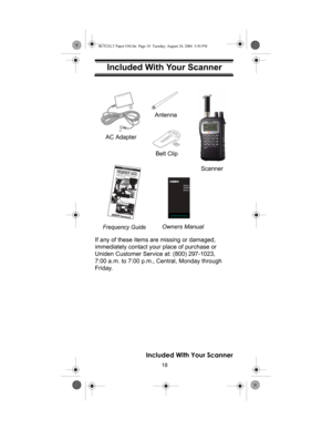 Page 1818
Included With Your Scanner
Included With Your Scanner
If any of these items are missing or damaged, 
immediately contact your place of purchase or 
Uniden Customer Service at: (800) 297-1023, 
7:00 a.m. to 7:00 p.m., Central, Monday through 
Friday. 
Setting Up Your Scanner
Owners ManualScanner AC AdapterFrequency Guide
BC92XLT
OWNER’S
MANUAL
OWNER’S MANUAL
Antenna
Belt Clip
Included With Your Scanner
BC92XLT Paper OM.fm  Page 18  Tuesday, August 24, 2004  3:56 PM 