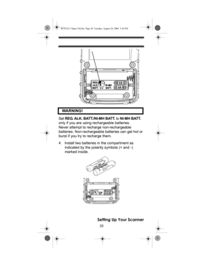 Page 2020
Setting Up Your Scanner    WARNING!
 
Set REG. ALK. BATT./NI-MH BATT. to NI-MH BATT. 
only if you are using rechargeable batteries. 
Never attempt to recharge non-rechargeable 
batteries. Non-rechargeable batteries can get hot or 
burst if you try to recharge them.
4. Install two batteries in the compartment as 
indicated by the polarity symbols (+ and -) 
marked inside.
BC92XLT Paper OM.fm  Page 20  Tuesday, August 24, 2004  3:56 PM 