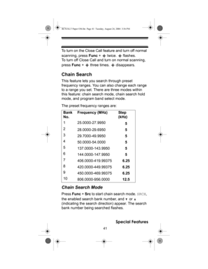 Page 4141
Special Features
To turn on the Close Call feature and turn off normal 
scanning, press Func +   twice.   flashes. 
To turn off Close Call and turn on normal scanning, 
press Func +   three times.   disappears.
Chain Search
This feature lets you search through preset 
frequency ranges. You can also change each range 
to a range you set. There are three modes within 
this feature: chain search mode, chain search hold 
mode, and program band select mode.
The preset frequency ranges are:
Chain Search...