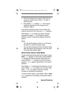 Page 4444
Special Features
2. Enter the frequency you want to start from by 
using the number keys. (Press    to enter a 
decimal point).
3. Press Func +   or Func +  . The scanner 
searches, starting from the frequency you 
entered in Step 2. 
If you enter a frequency that is out of range, the 
scanner sounds an error tone and Error appears.
Press Func +   to change the search direction 
downward or Func +   to change the search 
direction upward. Frequencies appear during the 
search.
Notes:
• You can set the...