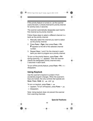 Page 4949
Special Features
If the priority feature is turned on, as the scanner 
scans the bank, it checks that banks priority channel 
for activity every 2 seconds.
The scanner automatically designates each banks 
first channel as its priority channel. 
Follow these steps to select a different channel in a 
bank as the priority channel.
1. Manually select the channel you want to select 
as the priority channel.
2. Press Func + Pgm, then press Func + Pri. 
P appears to the left of the selected channel 
number....