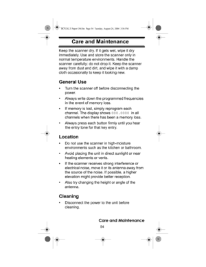Page 5454
Care and Maintenance
Care and MaintenanceKeep the scanner dry. If it gets wet, wipe it dry 
immediately. Use and store the scanner only in 
normal temperature environments. Handle the 
scanner carefully: do not drop it. Keep the scanner 
away from dust and dirt, and wipe it with a damp 
cloth occasionally to keep it looking new.
General Use
• Turn the scanner off before disconnecting the 
power. 
• Always write down the programmed frequencies 
in the event of memory loss. 
• If memory is lost, simply...