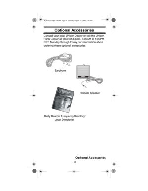 Page 5959
Optional Accessories
Optional AccessoriesContact your local Uniden Dealer or call the Uniden 
Parts Center at: (800)554-3988, 8:00AM to 5:00PM 
EST, Monday through Friday, for information about 
ordering these optional accessories.
Local Directories
ﬁ
Earphone
Betty Bearcat Frequency Directory/
Remote Speaker
Optional Accessories
BC92XLT Paper OM.fm  Page 59  Tuesday, August 24, 2004  3:56 PM 