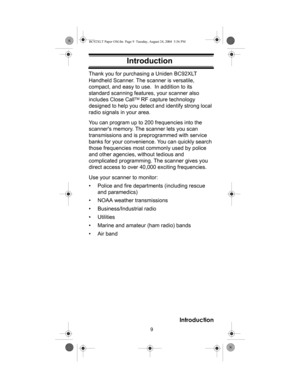 Page 99
Introduction
IntroductionThank you for purchasing a Uniden BC92XLT 
Handheld Scanner. The scanner is versatile, 
compact, and easy to use.  In addition to its 
standard scanning features, your scanner also 
includes Close Call
TM RF capture technology 
designed to help you detect and identify strong local 
radio signals in your area.
You can program up to 200 frequencies into the 
scanners memory. The scanner lets you scan 
transmissions and is preprogrammed with service 
banks for your convenience....