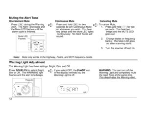 Page 17Muting the Alert ToneOne Moment Mute Continuous Mute Canceling Mute
PressMduring the Warning
Alert. The Alert Tone stops and
the Mute LED flashes until the
alarm cycle is finished.
ê
Press and hold
M
for two
seconds to turn Continuous Mute
on whenever you wish. You hear
two beeps and the Mute LED lights
continuously. No Alert Tones will
sound.
ê
To cancel Mute,
1. Press and hold
M
for two
seconds.  You hear two
beeps and the MUTE LED
goes out.
2. Change states or frequency
banks. The Mute LED goes
out...