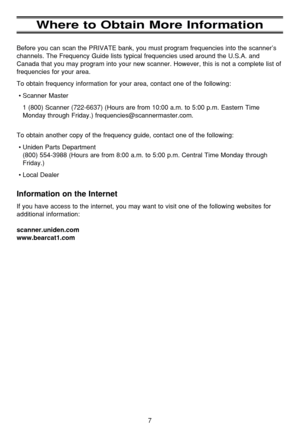 Page 117
Where to Obtain More Information
Before you can scan the PRIVATE bank, you must program frequencies into the scanner’s
channels. The Frequency Guide lists typical frequencies used around the U.S.A. and
Canada that you may program into your new scanner. However, this is not a complete list of
frequencies for your area. 
To obtain frequency information for your area, contact one of the following:
•Scanner Master
1 (800) Scanner (722-6637) (Hours are from 10:00 a.m. to 5:00 p.m. Eastern Time
Monday...