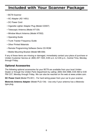 Page 128
Included with Your Scanner Package
• BCT8 Scanner
• AC Adapter (AD 140U)
• DC Power Cord
• Cigarette Lighter Adapter Plug (Model CD007)
• Telescopic Antenna (Model AT129)
• Window Mount Antenna (Model AT002)
• Operating Guide
• Trunk Tracker Frequency Guide 
• Other Printed Materials
• Remote Programming Software Demo CD-ROM
• Mobile Mounting Bracket (Model MB-008)
If any of these items are missing or damaged, immediately contact your p\
lace of purchase or
Uniden Customer Service at: (800) 297-1023,...
