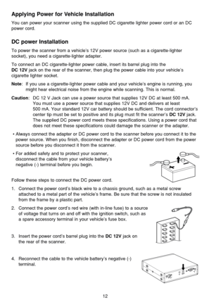 Page 16Applying Power for Vehicle Installation
You can power your scanner using the supplied DC cigarette lighter power cord or an DC
power cord.
DC power Installation
To power the scanner from a vehicle’s 12V power source (such as a cigarette-lighter
socket), you need a cigarette-lighter adapter.
To connect an DC cigarette-lighter power cable, insert its barrel plug into the 
DC 12Vjack on the rear of the scanner, then plug the power cable into your vehicle’s
cigarette lighter socket.
Note: If you use a...