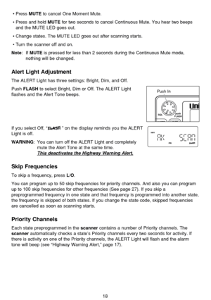 Page 22•Press MUTEto cancel One Moment Mute.
•Press and hold 
MUTEfor two seconds to cancel Continuous Mute. You hear two beeps
and the MUTE LED goes out.
•Change states. The MUTE LED goes out after scanning starts.
•Turn the scanner off and on.
Note: If MUTEis pressed for less than 2 seconds during the Continuous Mute mode,
nothing will be changed.
Alert Light Adjustment
The ALERT Light has three settings: Bright, Dim, and Off.
Push 
FLASHto select Bright, Dim or Off. The ALERT Light
flashes and the Alert Tone...