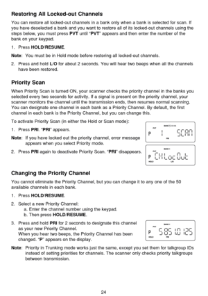 Page 28Restoring All Locked-out Channels
You can restore all locked-out channels in a bank only when a bank is selected for scan. If
you have deselected a bank and you want to restore all of its locked-out channels using the
steps below, you must press 
PVTuntil “PVT” appears and then enter the number of the
bank on your keypad.
1. Press 
HOLD/RESUME.
Note: You must be in Hold mode before restoring all locked-out channels.
2. Press and hold 
L/Ofor about 2 seconds. You will hear two beeps when all the channels...