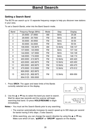 Page 3026
Band Search
Setting a Search Band
The BCT8 can search up to 13 separate frequency ranges to help you discover new stations
in your area.
To set a Search Bands, enter into the Band Search mode.
1. Press 
SRCH. The upper and lower limits of the Bands
currently selected are on the display. 
2. Use the 
or key to select the band you want to search.
Wait for about two seconds and the scanner will begin
searching that band. Or press 
HOLD/RESUMEto begin
immediately. 
Notes:•You must set the Search Bands...