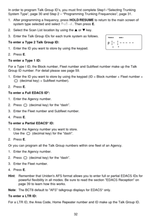 Page 3632
In order to program Talk Group ID’s, you must first complete Step1–“Selecting Trunking
System Type”, page 30 and Step 2 – “Programming Trunking Frequencies”, page 31.
1.  After programming a frequency, press 
HOLD/RESUMEto return to the main screen of
system type selected and select  . Then press 
E.
2.  Select the Scan List location by using the 
or key.
3.  Enter the Talk Group IDs for each trunk system as follows.
To enter a Type 2 Talk Group ID:
1. Enter the ID you want to store by using the...