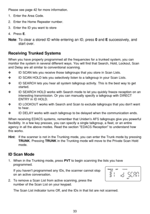 Page 3733
Please see page 42 for more information.
1. Enter the Area Code.
2. Enter the Home Repeater number.
3. Enter the ID you want to store 
4. Press 
E.
Note: To clear a stored ID while entering an ID, press 0and Esuccessively, and
start over.
Receiving Trunked Systems
When you have properly programmed all the frequencies for a trunked system, you can
monitor the system in several different ways. You will find that Search, Hold, Lockout, Scan
and Delay are all similar to conventional scanning.
❖ID SCAN...