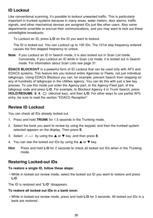 Page 4036
ID Lockout
Like conventional scanning, it’s possible to lockout unwanted traffic. This is particularly
important in trunked systems because in many areas, water meters, door alarms, traffic
signals, and other mechanical devices are assigned IDs just like other users. Also some
departments scramble or encrust their communications, and you may want to lock out these
unintelligible broadcasts.
To Lockout an ID, press 
L/Oon the ID you want to lockout.
The ID is locked out. You can Lockout up to 100 IDs....