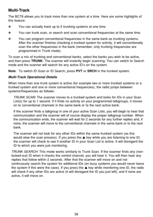 Page 4238
Multi-Track
The BCT8 allows you to track more than one system at a time. Here are some highlights of
this feature:
❖You can actually track up to 5 trunking systems at one time.
❖You can trunk scan, or search and scan conventional frequencies at the same time.
❖You can program conventional frequencies in the same bank as trunking systems.
After the scanner finishes checking a trunked system for activity, it will conventionally
scan the other frequencies in the bank (remember, only trunking frequencies...