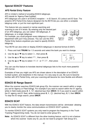 Page 4541
Special EDACS®Features
AFS Partial Entry Feature
AFS is Unidens method of encoding EDACS talkgroups. 
AFS stands for Agency-Fleet-Subfleet.
AFS talkgroups are used in all EDACS reception -- in ID Search, ID Lockout and ID Scan. The
powerful AFS Partial Entry feature designed into the BCT8 lets you use either a complete
talkgroup code, or just the most significant part.
This feature lets you expand or narrow searching and 
scanning to one of 4 levels. By entering only the desired part
of an AFS...