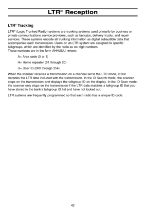 Page 4642
LT R®Reception
LT R®Tracking
LTR®(Logic Trunked Radio) systems are trunking systems used primarily by business or
private communications service providers, such as taxicabs, delivery trucks, and repair
services. These systems encode all trunking information as digital subaudible data that
accompanies each transmission. Users on an LTR system are assigned to specific
talkgroups, which are identified by the radio as six digit numbers. 
These numbers are in the form AHHUUU, where:
A= Area code (0 or 1)...