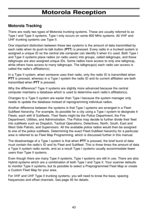 Page 4743
Motorola Reception
Motorola Tracking
There are really two types of Motorola trunking systems. These are usually referred to as
Type I and Type II systems. Type I only occurs on some 800 MHz systems. All VHF and
UHF trunking systems use Type II.
One important distinction between these two systems is the amount of data transmitted by
each radio when its push-to-talk button (
PTT) is pressed. Every radio in a trunked system is
assigned a unique ID so the central site computer can identify it when it’s...