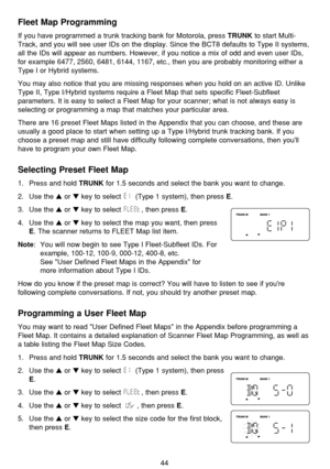 Page 48Fleet Map Programming
If you have programmed a trunk tracking bank for Motorola, press TRUNKto start Multi-
Track, and you will see user IDs on the display. Since the BCT8 defaults to Type II systems,
all the IDs will appear as numbers. However, if you notice a mix of odd and even user IDs,
for example 6477, 2560, 6481, 6144, 1167, etc., then you are probably monitoring either a
Type I or Hybrid systems. 
You may also notice that you are missing responses when you hold on an active ID. Unlike
Type II,...