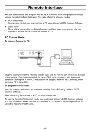 Page 52Remote Interface
You can communicate and program your BCT8 in numerous ways with peripheral devices
using a Remote Interface Cable port. This radio offers the following modes:
❖PC Control mode
Program and control your scanner from a PC using Uniden’s BCT8 Scanner Software.
❖Clone mode
Clone all the frequencies, trunking talkgroups, and fleet maps programmed into your
scanner to another BCT8 scanner or another BCT8.
PC Control Mode
To connect Scanner to PC:
Plug the scanner end of the RS232C straight...