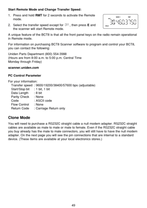 Page 5349
Start Remote Mode and Change Transfer Speed:
1.  Press and hold RMTfor 2 seconds to activate the Remote
mode.
2.  Select the transfer speed except for  , then press 
Eand
the scanner will start Remote mode. 
A unique feature of the BCT8 is that all the front panel keys on the radio remain operational
in Remote mode.
For information on purchasing BCT8 Scanner software to program and control your BCT8,
you can contact the following:
Uniden Parts Department (800) 554-3988 
(Hours are from 8:00 a.m. to...