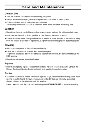 Page 56Care and Maintenance
General Use
•Turn the scanner OFF before disconnecting the power.
•Always write down the programmed frequencies in the event of memory loss.
•If memory is lost, simply reprogram each channel. 
The display shows 000.0000 in all channels when there has been a memory loss.
Location
•Do not use the scanner in high-moisture environments such as the kitchen or bathroom.
•Avoid placing the unit in direct sunlight or near heating elements or vents.
•If the scanner receives strong...