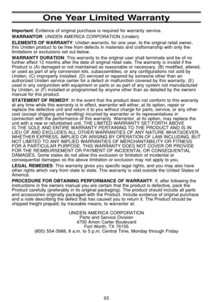 Page 6763
One Year Limited Warranty
Important: Evidence of original purchase is required for warranty service.
WARRANTOR: UNIDEN AMERICA CORPORATION (Uniden)
ELEMENTS OF WARRANTY: Uniden warrants, for one year, to the original retail owner,
this Uniden product to be free from defects in materials and craftsmanship with only the
limitations or exclusions set out below.
WARRANTY DURATION: This warranty to the original user shall terminate and be of no
further effect 12 months after the date of original retail...