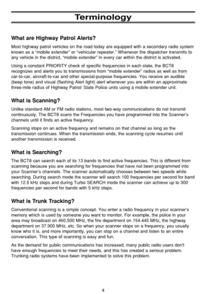 Page 84
Terminology
What are Highway Patrol Alerts?
Most highway patrol vehicles on the road today are equipped with a secondary radio system
known as a “mobile extender” or “vehicular repeater.” Whenever the dispatcher transmits to
any vehicle in the district, “mobile extender” in every car within the district is activated.
Using a constant PRIORITY check of specific frequencies in each state, the BCT8
recognizes and alerts you to transmissions from “mobile extender” radios as well as from
car-to-car,...