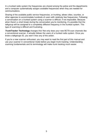 Page 95
In a trunked radio system the frequencies are shared among the police and fire departments
and a computer systematically assigns available frequencies when they are needed for
communications.
Sharing of the available public service frequencies, or trunking, allows cities, counties, or
other agencies to accommodate hundreds of users with relatively few frequencies. Following
a conversation on a trunked system using a scanner is difficult, if not impossible. Because
when theres a short break during the...